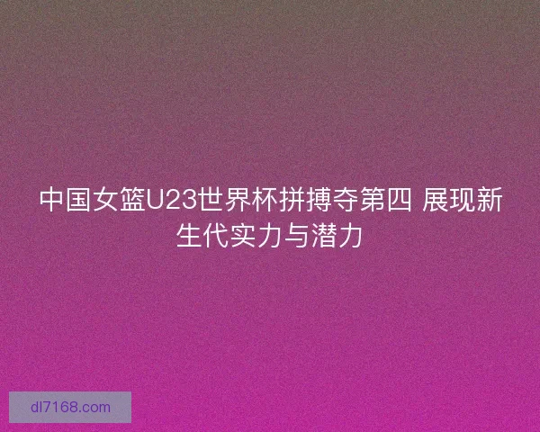 中国女篮U23世界杯拼搏夺第四 展现新生代实力与潜力 中国女篮U23世界杯拼搏夺第四 展现新生代实力与潜力
