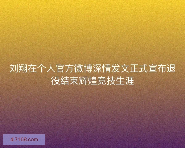 刘翔在个人官方微博深情发文正式宣布退役结束辉煌竞技生涯