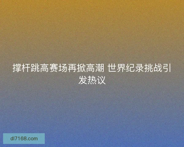撑杆跳高赛场再掀高潮 世界纪录挑战引发热议