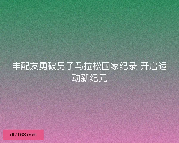 丰配友勇破男子马拉松国家纪录 开启运动新纪元 丰配友勇破男子马拉松国家纪录 开启运动新纪元