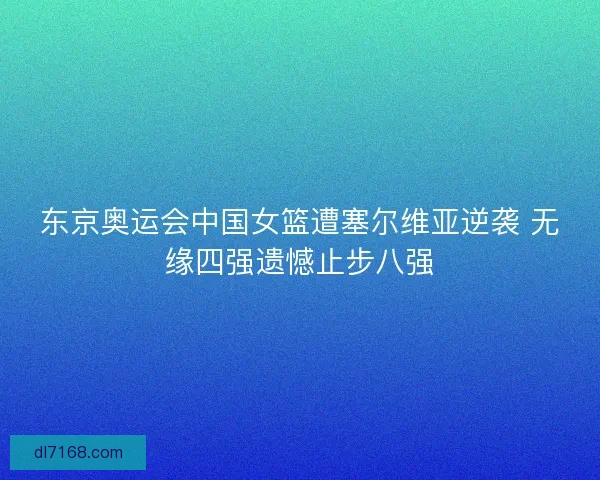 东京奥运会中国女篮遭塞尔维亚逆袭 无缘四强遗憾止步八强