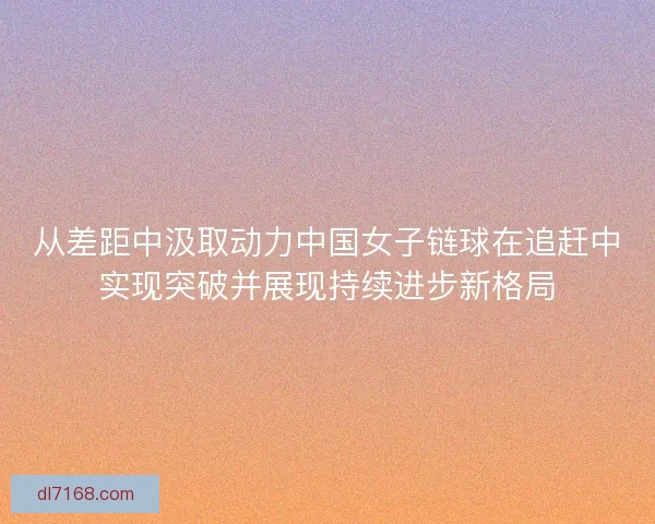 从差距中汲取动力中国女子链球在追赶中实现突破并展现持续进步新格局