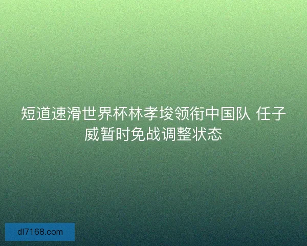 短道速滑世界杯林孝埈领衔中国队 任子威暂时免战调整状态