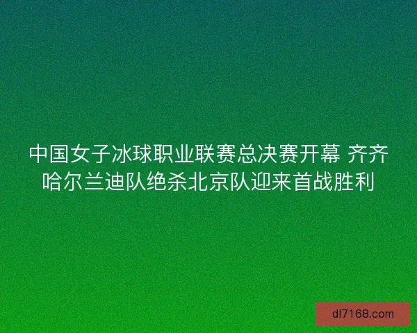 中国女子冰球职业联赛总决赛开幕 齐齐哈尔兰迪队绝杀北京队迎来首战胜利
